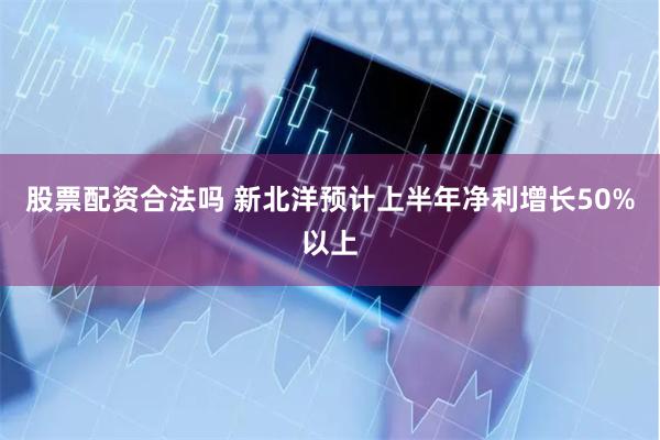 股票配资合法吗 新北洋预计上半年净利增长50%以上