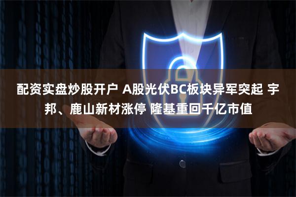 配资实盘炒股开户 A股光伏BC板块异军突起 宇邦、鹿山新材涨停 隆基重回千亿市值