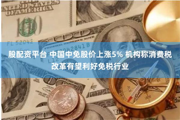 股配资平台 中国中免股价上涨5% 机构称消费税改革有望利好免税行业