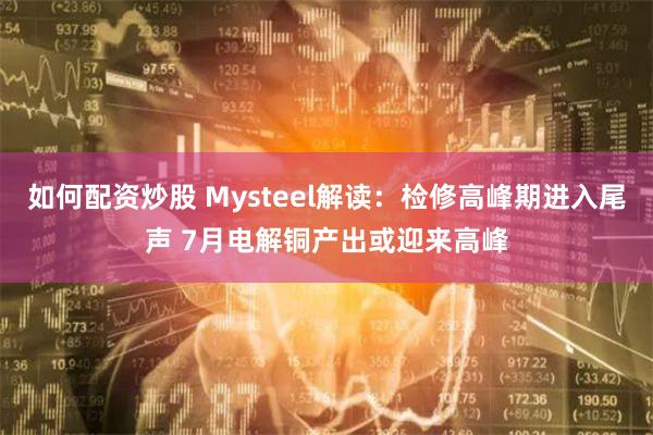 如何配资炒股 Mysteel解读：检修高峰期进入尾声 7月电解铜产出或迎来高峰