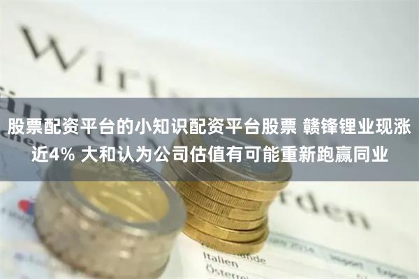 股票配资平台的小知识配资平台股票 赣锋锂业现涨近4% 大和认为公司估值有可能重新跑赢同业