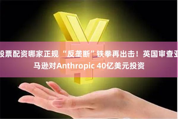 股票配资哪家正规 “反垄断”铁拳再出击！英国审查亚马逊对Anthropic 40亿美元投资