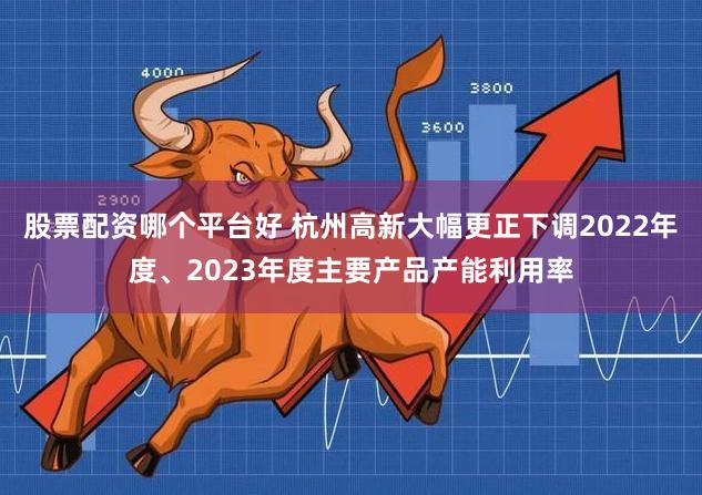 股票配资哪个平台好 杭州高新大幅更正下调2022年度、2023年度主要产品产能利用率