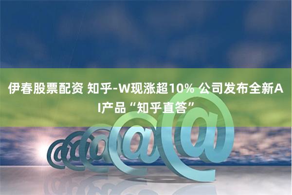 伊春股票配资 知乎-W现涨超10% 公司发布全新AI产品“知乎直答”