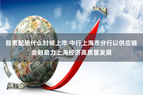 股票配债什么时候上市 中行上海市分行以供应链金融助力上海经济高质量发展