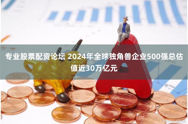 专业股票配资论坛 2024年全球独角兽企业500强总估值近30万亿元