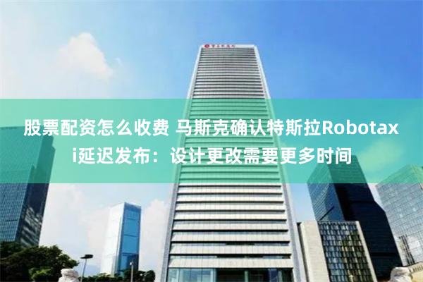 股票配资怎么收费 马斯克确认特斯拉Robotaxi延迟发布：设计更改需要更多时间