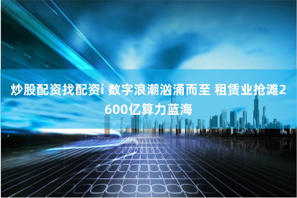 炒股配资找配资i 数字浪潮汹涌而至 租赁业抢滩2600亿算力蓝海