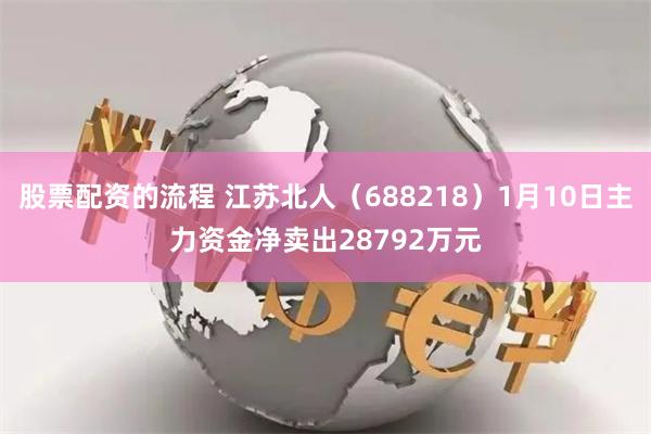 股票配资的流程 江苏北人（688218）1月10日主力资金净卖出28792万元