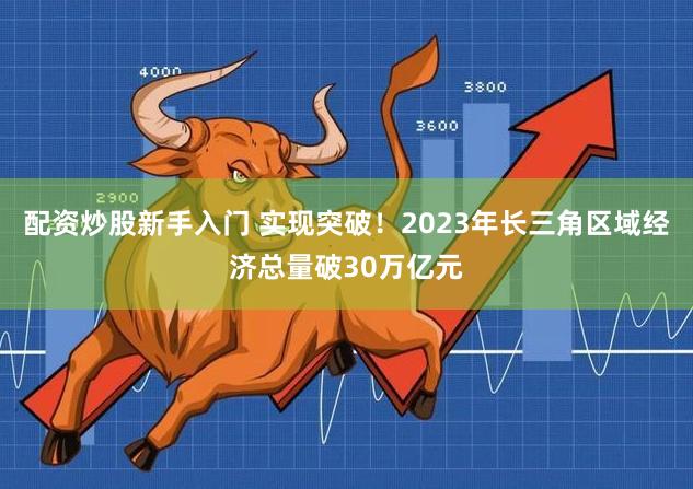 配资炒股新手入门 实现突破！2023年长三角区域经济总量破30万亿元