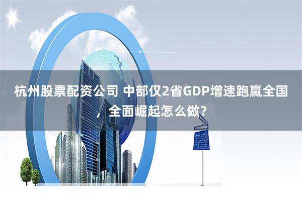 杭州股票配资公司 中部仅2省GDP增速跑赢全国，全面崛起怎么做？