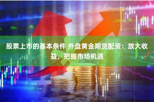   股票上市的基本条件 外盘黄金期货配资：放大收益，把握市场机遇