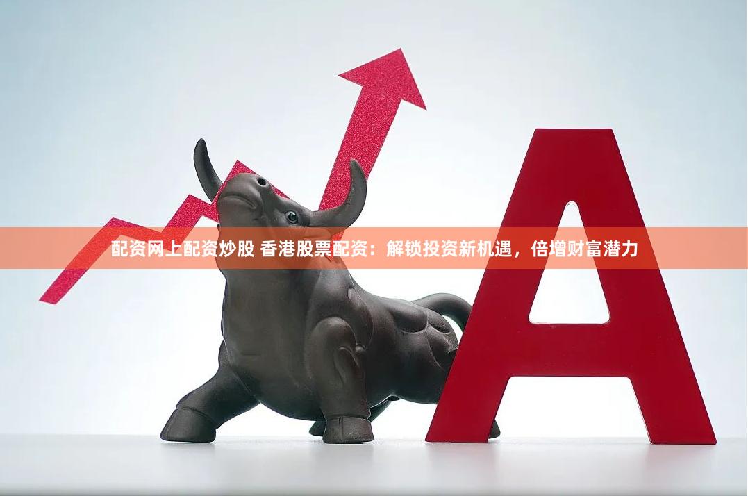 配资网上配资炒股 香港股票配资：解锁投资新机遇，倍增财富潜力
