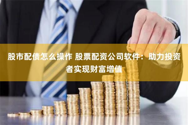 股市配债怎么操作 股票配资公司软件：助力投资者实现财富增值