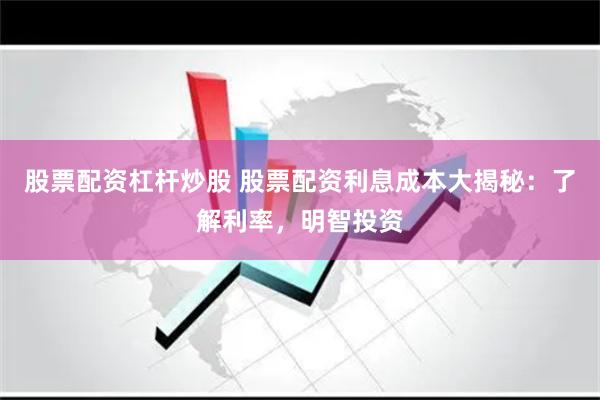股票配资杠杆炒股 股票配资利息成本大揭秘：了解利率，明智投资